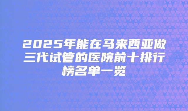 2025年能在马来西亚做三代试管的医院前十排行榜名单一览