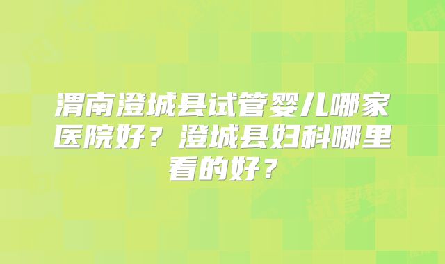 渭南澄城县试管婴儿哪家医院好?澄城县妇科哪里看的好?