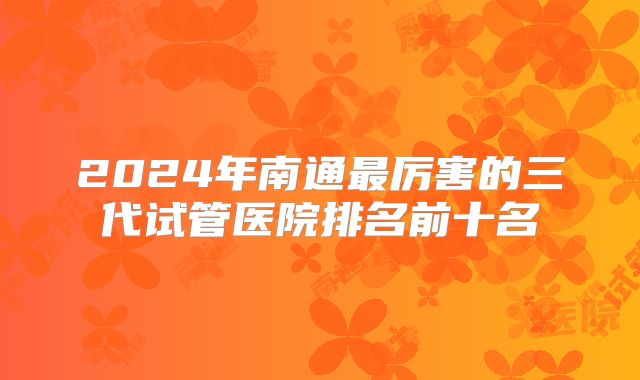 2024年南通最厉害的三代试管医院排名前十名