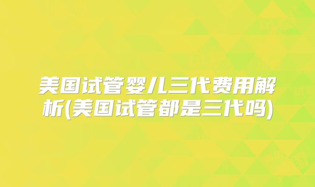 美国试管婴儿三代费用解析(美国试管都是三代吗)