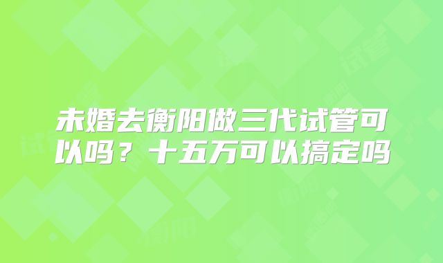 未婚去衡阳做三代试管可以吗？十五万可以搞定吗