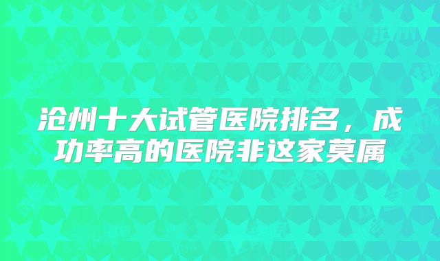 沧州十大试管医院排名,成功率高的医院非这家莫属