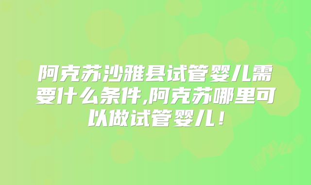 阿克苏沙雅县试管婴儿需要什么条件,阿克苏哪里可以做试管婴儿!
