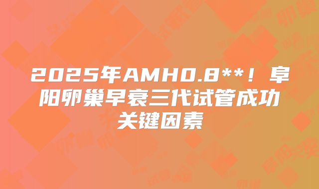 2025年AMH0.8**!阜阳卵巢早衰三代试管成功关键因素