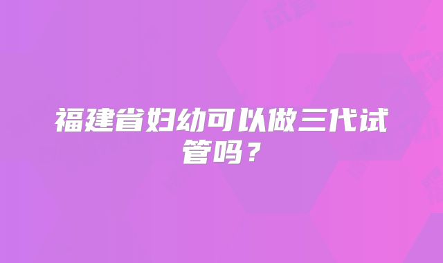 福建省妇幼可以做三代试管吗?