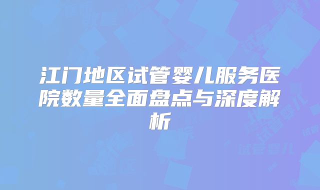 江门地区试管婴儿服务医院数量全面盘点与深度解析