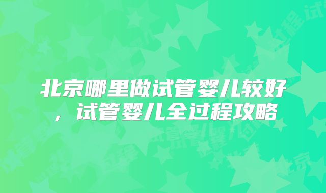 北京哪里做试管婴儿较好，试管婴儿全过程攻略