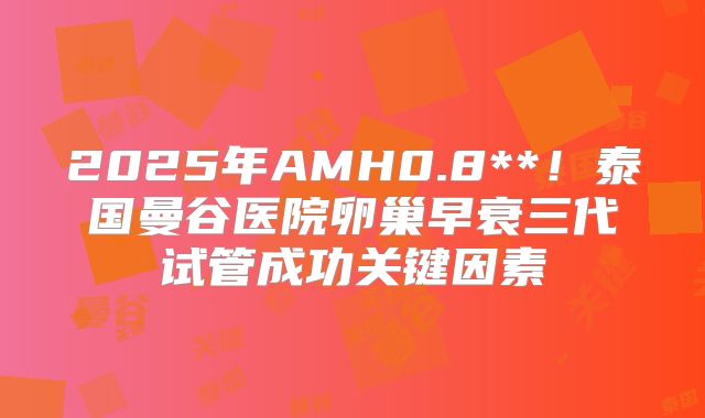 2025年AMH0.8**!泰国曼谷医院卵巢早衰三代试管成功关键因素