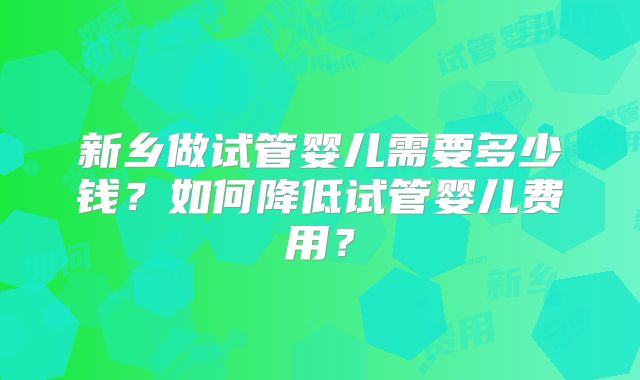 新乡做试管婴儿需要多少钱?如何降低试管婴儿费用?