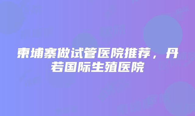 柬埔寨做试管医院推荐,丹若国际生殖医院