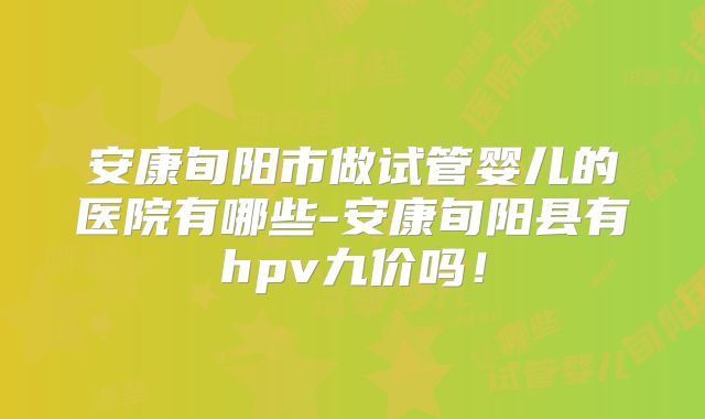 安康旬阳市做试管婴儿的医院有哪些-安康旬阳县有hpv九价吗!