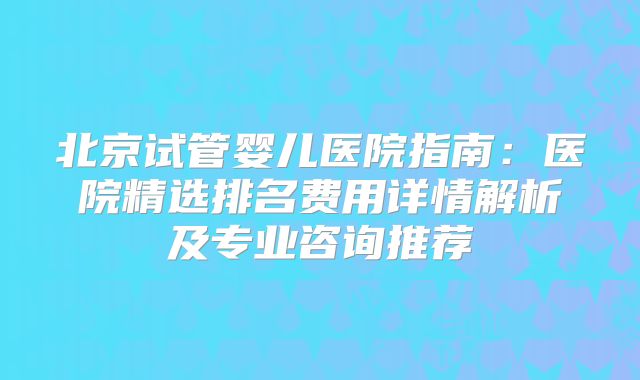 北京试管婴儿医院指南：医院精选排名费用详情解析及专业咨询推荐