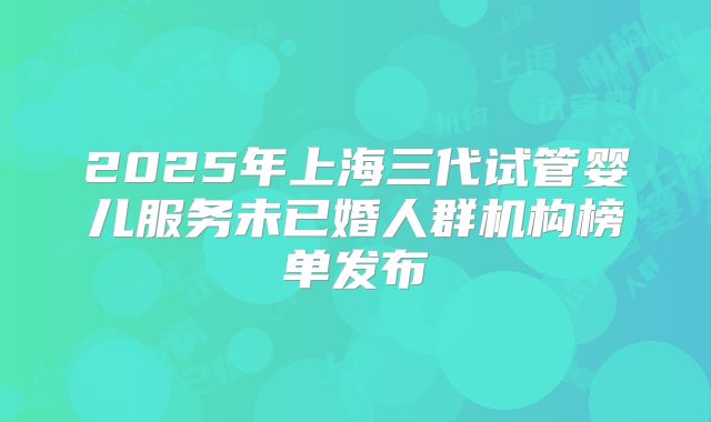2025年上海三代试管婴儿服务未已婚人群机构榜单发布