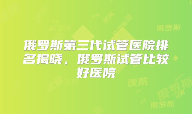 俄罗斯第三代试管医院排名揭晓,俄罗斯试管比较好医院