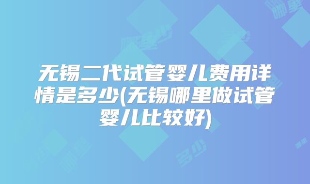 无锡二代试管婴儿费用详情是多少(无锡哪里做试管婴儿比较好)