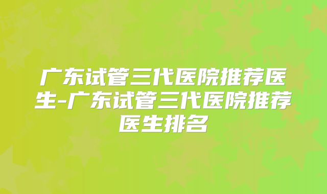 广东试管三代医院推荐医生-广东试管三代医院推荐医生排名