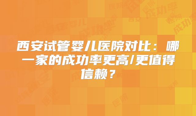 西安试管婴儿医院对比:哪一家的成功率更高/更值得信赖?