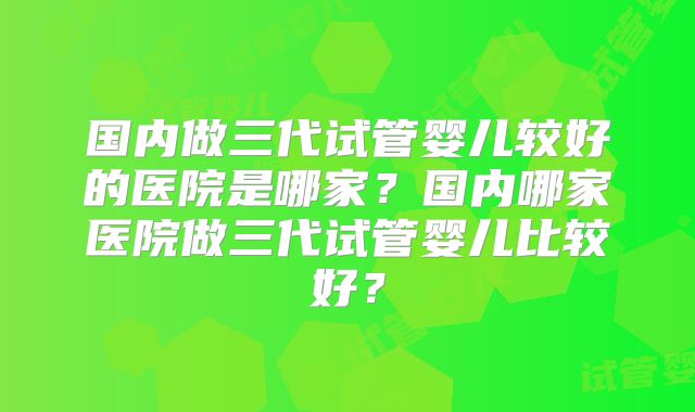 国内做三代试管婴儿较好的医院是哪家？国内哪家医院做三代试管婴儿比较好？