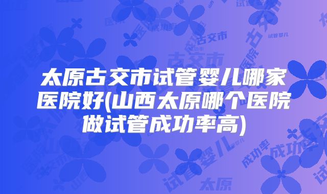太原古交市试管婴儿哪家医院好(山西太原哪个医院做试管成功率高)