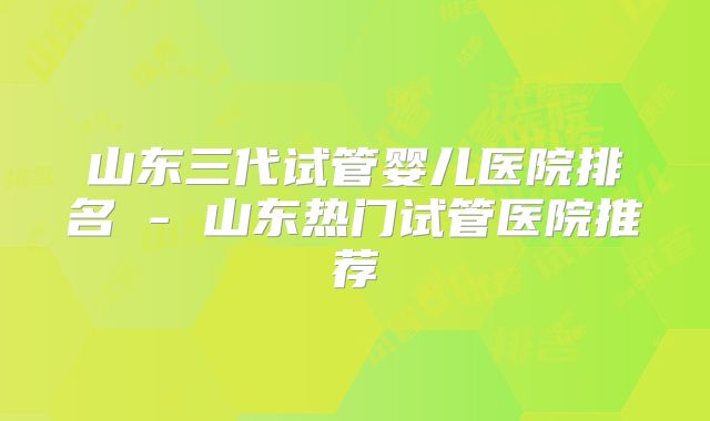 山东三代试管婴儿医院排名 - 山东热门试管医院推荐
