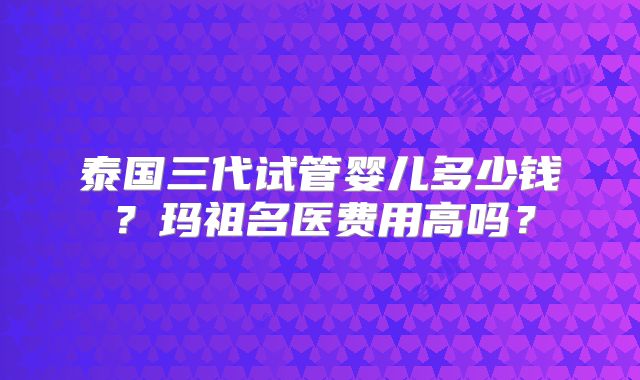 泰国三代试管婴儿多少钱?玛祖名医费用高吗?
