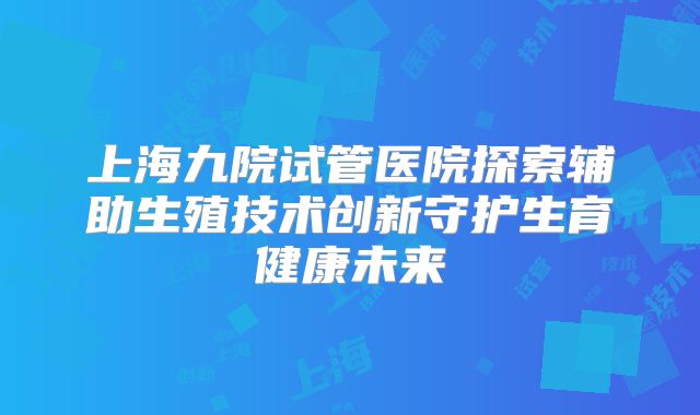 上海九院试管医院探索辅助生殖技术创新守护生育健康未来