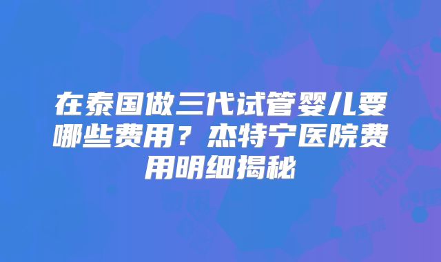 在泰国做三代试管婴儿要哪些费用？杰特宁医院费用明细揭秘