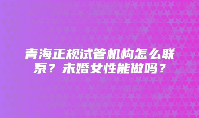 青海正规试管机构怎么联系?未婚女性能做吗?