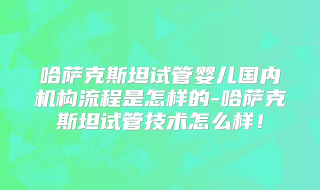 哈萨克斯坦试管婴儿国内机构流程是怎样的-哈萨克斯坦试管技术怎么样！