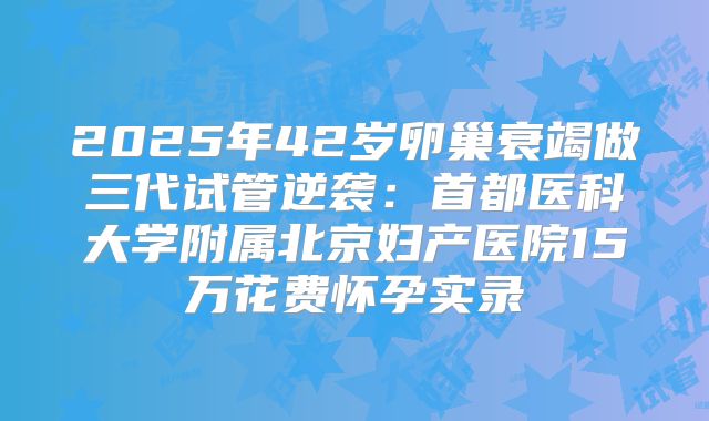 2025年42岁卵巢衰竭做三代试管逆袭:首都医科大学附属北京妇产医院15万花费怀孕实录