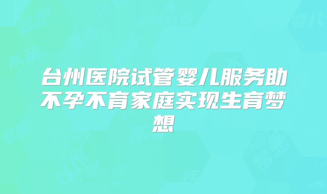 台州医院试管婴儿服务助不孕不育家庭实现生育梦想