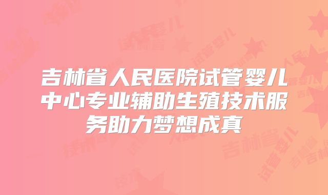 吉林省人民医院试管婴儿中心专业辅助生殖技术服务助力梦想成真