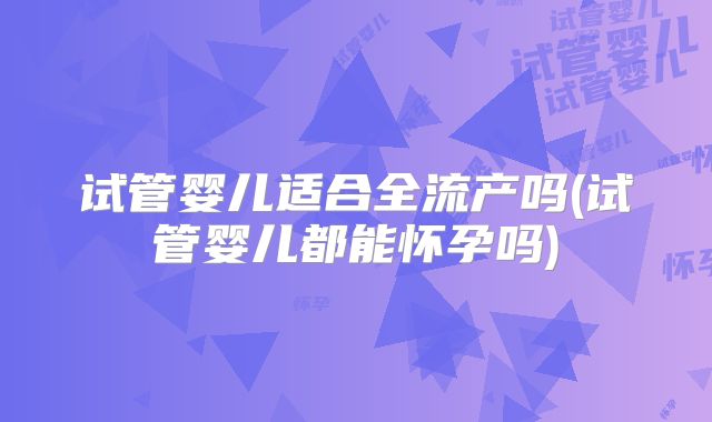 试管婴儿适合全流产吗(试管婴儿都能怀孕吗)