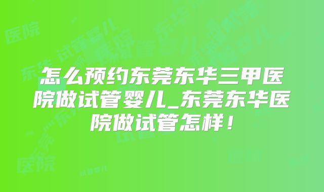 怎么预约东莞东华三甲医院做试管婴儿_东莞东华医院做试管怎样！