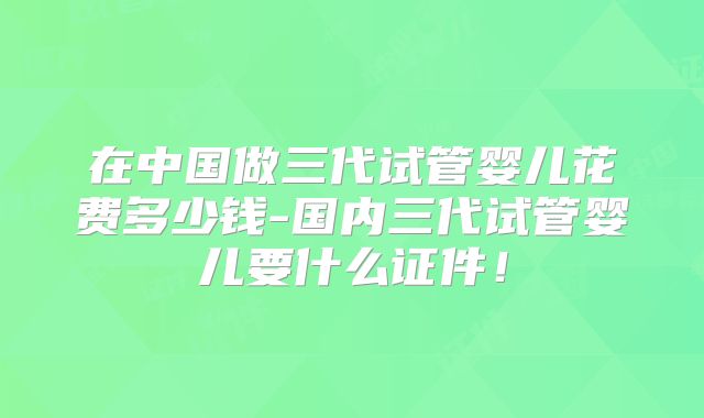 在中国做三代试管婴儿花费多少钱-国内三代试管婴儿要什么证件！