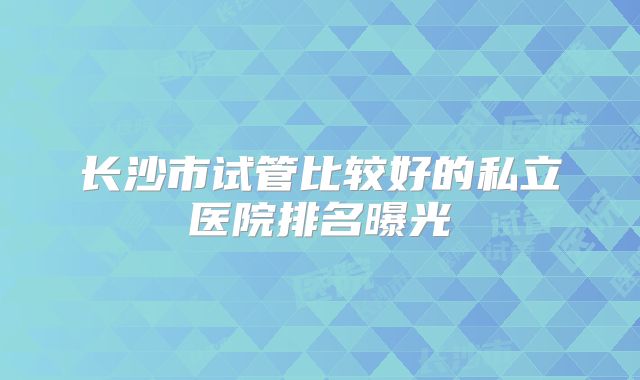 长沙市试管比较好的私立医院排名曝光