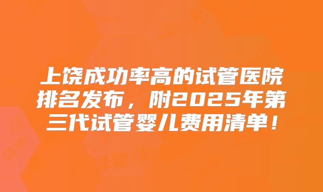 上饶成功率高的试管医院排名发布,附2025年第三代试管婴儿费用清单!