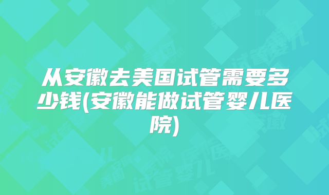 从安徽去美国试管需要多少钱(安徽能做试管婴儿医院)
