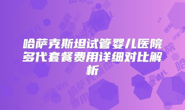 哈萨克斯坦试管婴儿医院多代套餐费用详细对比解析