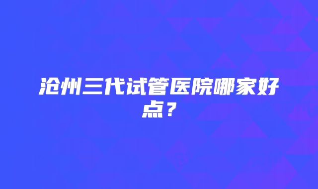 沧州三代试管医院哪家好点?
