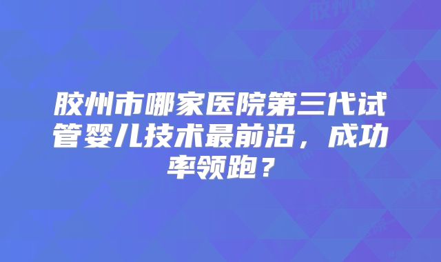 胶州市哪家医院第三代试管婴儿技术最前沿,成功率领跑?