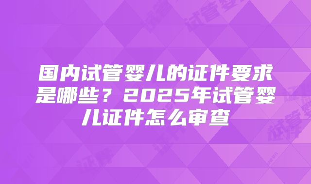 国内试管婴儿的证件要求是哪些？2025年试管婴儿证件怎么审查