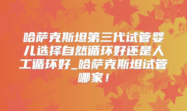 哈萨克斯坦第三代试管婴儿选择自然循环好还是人工循环好_哈萨克斯坦试管哪家！