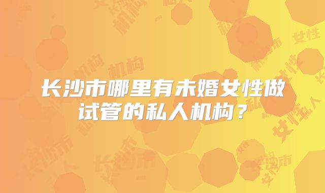 长沙市哪里有未婚女性做试管的私人机构?