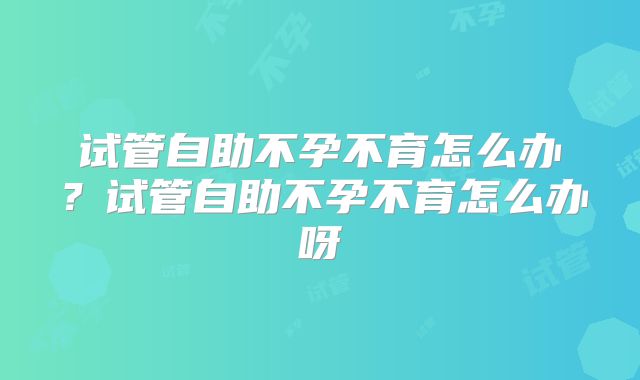 试管自助不孕不育怎么办？试管自助不孕不育怎么办呀