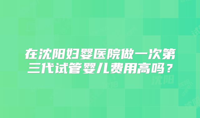 在沈阳妇婴医院做一次第三代试管婴儿费用高吗?