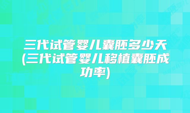 三代试管婴儿囊胚多少天(三代试管婴儿移植囊胚成功率)