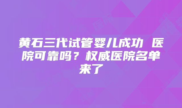 黄石三代试管婴儿成功 医院可靠吗?权威医院名单来了