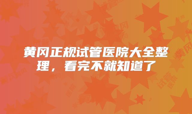 黄冈正规试管医院大全整理,看完不就知道了