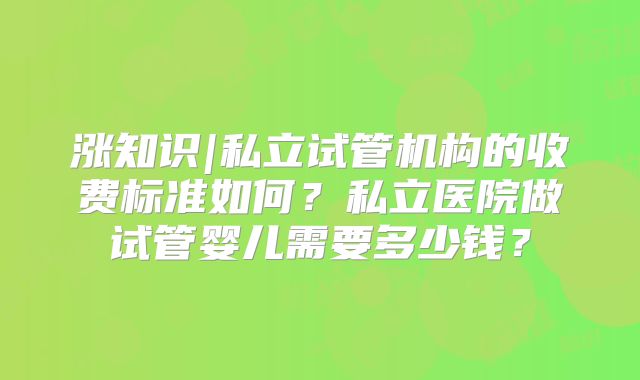 涨知识|私立试管机构的收费标准如何?私立医院做试管婴儿需要多少钱?